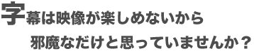 字幕は映像が楽しめないから邪魔なだけど思っていませんか?