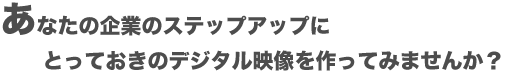 あなたの企業のステップアップに、とっておきのデジタル映像を作ってみませんか?