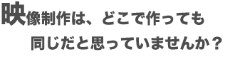 映像制作は、どこで作っても同じだと思っていませんか?