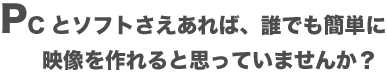 PCとソフトさえあれば、誰でも簡単に映像を作れると思っていませんか?