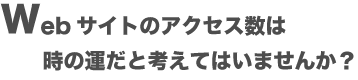 Webサイトのアクセス数は、時の運だと考えてはいませんか?